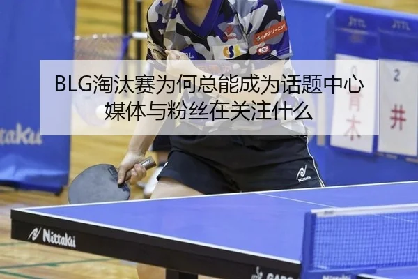 BLG淘汰赛为何总能成为话题中心 媒体与粉丝在关注什么